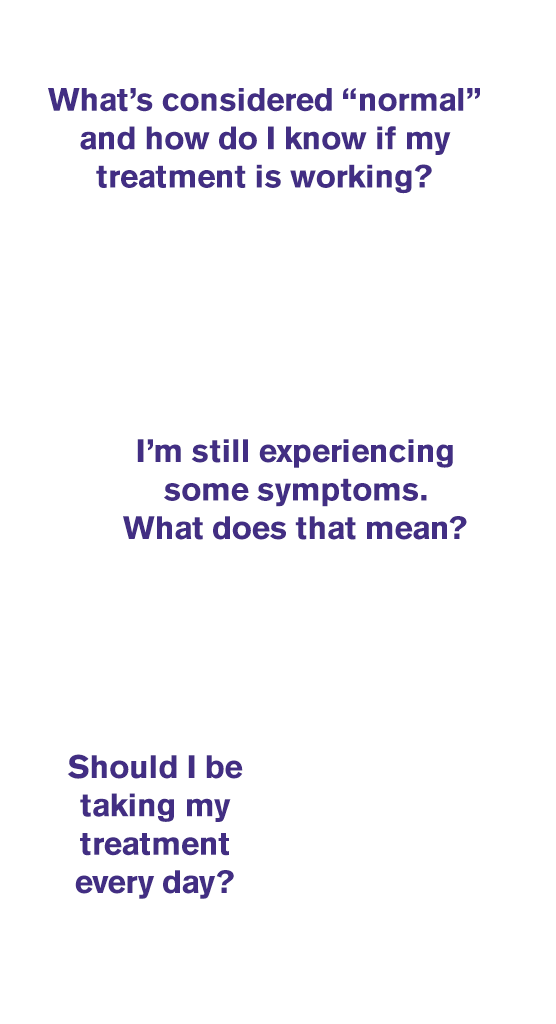 People have questions when treating IBS-C or CIC, including: “What’s normal?”, “Do I need daily treatment?”, “How do I know if it's working?” and “Why do I still have symptoms?”.